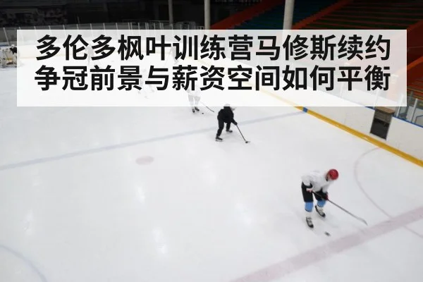 多伦多枫叶训练营马修斯续约 争冠前景与薪资空间如何平衡