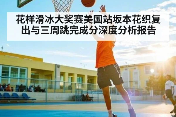 花样滑冰大奖赛美国站坂本花织复出与三周跳完成分深度分析报告