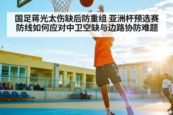 国足蒋光太伤缺后防重组 亚洲杯预选赛防线如何应对中卫空缺与边路协防难题